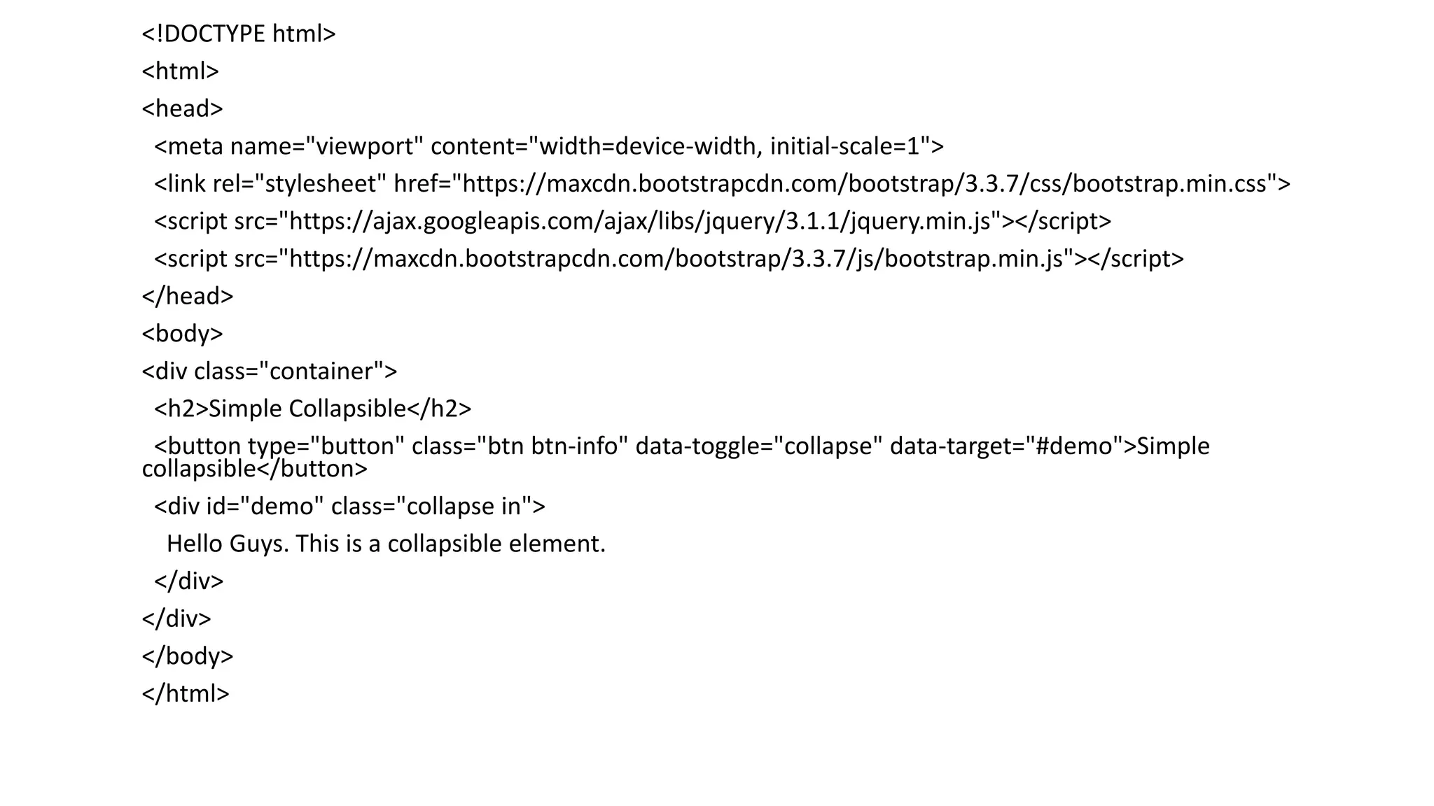 <!DOCTYPE html>
<html>
<head>
<meta name="viewport" content="width=device-width, initial-scale=1">
<link rel="stylesheet" href="https://maxcdn.bootstrapcdn.com/bootstrap/3.3.7/css/bootstrap.min.css">
<script src="https://ajax.googleapis.com/ajax/libs/jquery/3.1.1/jquery.min.js"></script>
<script src="https://maxcdn.bootstrapcdn.com/bootstrap/3.3.7/js/bootstrap.min.js"></script>
</head>
<body>
<div class="container">
<h2>Simple Collapsible</h2>
<button type="button" class="btn btn-info" data-toggle="collapse" data-target="#demo">Simple
collapsible</button>
<div id="demo" class="collapse in">
Hello Guys. This is a collapsible element.
</div>
</div>
</body>
</html>
 