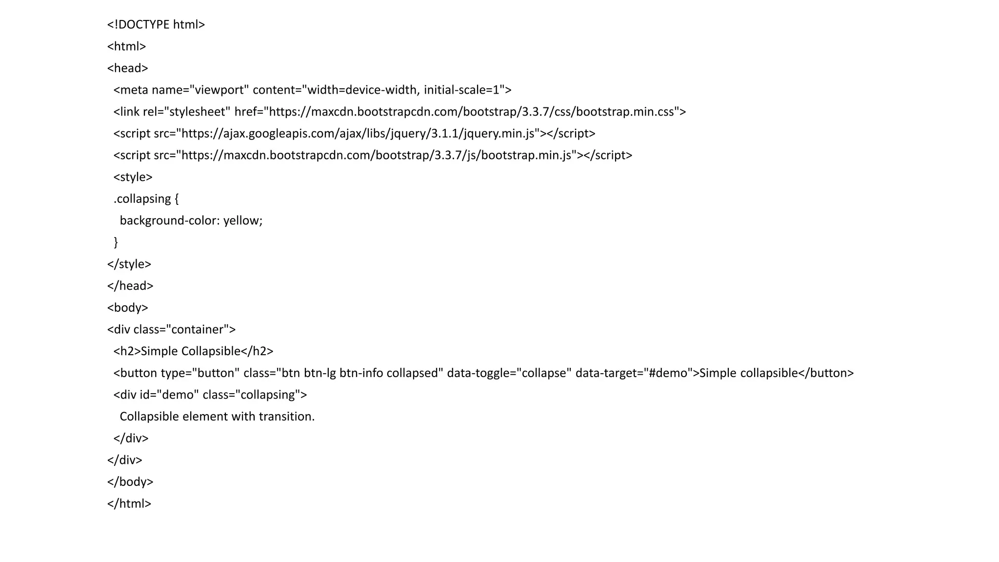 <!DOCTYPE html>
<html>
<head>
<meta name="viewport" content="width=device-width, initial-scale=1">
<link rel="stylesheet" href="https://maxcdn.bootstrapcdn.com/bootstrap/3.3.7/css/bootstrap.min.css">
<script src="https://ajax.googleapis.com/ajax/libs/jquery/3.1.1/jquery.min.js"></script>
<script src="https://maxcdn.bootstrapcdn.com/bootstrap/3.3.7/js/bootstrap.min.js"></script>
<style>
.collapsing {
background-color: yellow;
}
</style>
</head>
<body>
<div class="container">
<h2>Simple Collapsible</h2>
<button type="button" class="btn btn-lg btn-info collapsed" data-toggle="collapse" data-target="#demo">Simple collapsible</button>
<div id="demo" class="collapsing">
Collapsible element with transition.
</div>
</div>
</body>
</html>
 