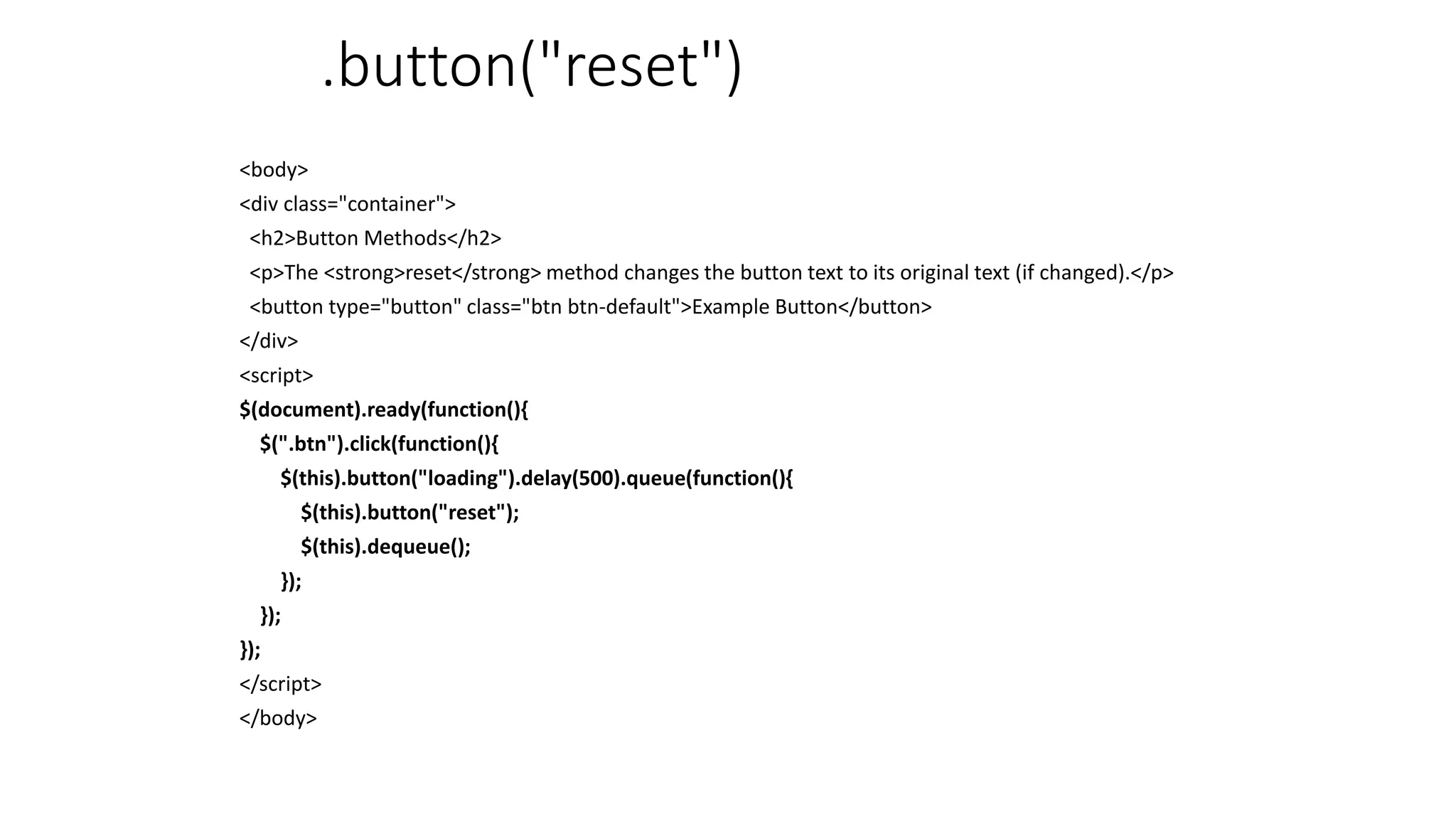 .button("reset")
<body>
<div class="container">
<h2>Button Methods</h2>
<p>The <strong>reset</strong> method changes the button text to its original text (if changed).</p>
<button type="button" class="btn btn-default">Example Button</button>
</div>
<script>
$(document).ready(function(){
$(".btn").click(function(){
$(this).button("loading").delay(500).queue(function(){
$(this).button("reset");
$(this).dequeue();
});
});
});
</script>
</body>
 