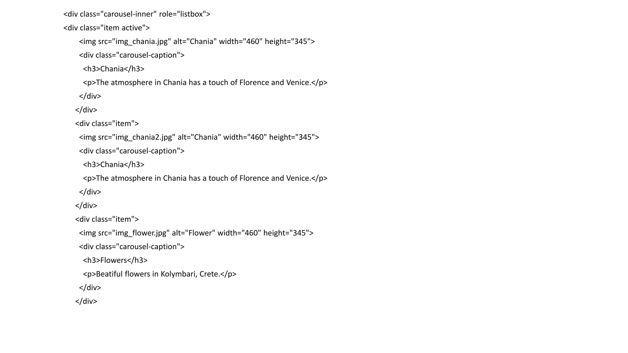 <div class="carousel-inner" role="listbox">
<div class="item active">
<img src="img_chania.jpg" alt="Chania" width="460" height="345">
<div class="carousel-caption">
<h3>Chania</h3>
<p>The atmosphere in Chania has a touch of Florence and Venice.</p>
</div>
</div>
<div class="item">
<img src="img_chania2.jpg" alt="Chania" width="460" height="345">
<div class="carousel-caption">
<h3>Chania</h3>
<p>The atmosphere in Chania has a touch of Florence and Venice.</p>
</div>
</div>
<div class="item">
<img src="img_flower.jpg" alt="Flower" width="460" height="345">
<div class="carousel-caption">
<h3>Flowers</h3>
<p>Beatiful flowers in Kolymbari, Crete.</p>
</div>
</div>
 