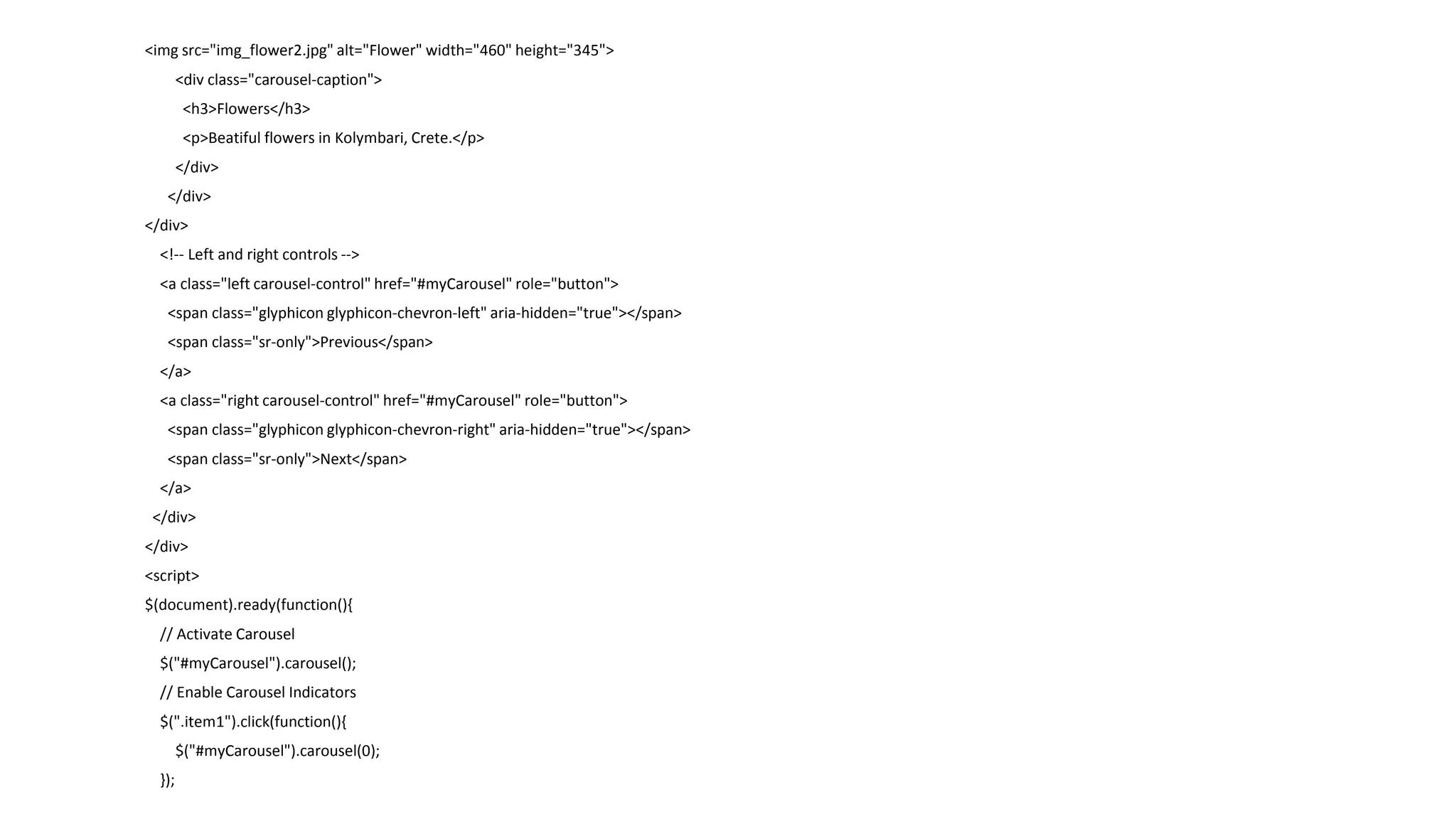 <img src="img_flower2.jpg" alt="Flower" width="460" height="345">
<div class="carousel-caption">
<h3>Flowers</h3>
<p>Beatiful flowers in Kolymbari, Crete.</p>
</div>
</div>
</div>
<!-- Left and right controls -->
<a class="left carousel-control" href="#myCarousel" role="button">
<span class="glyphicon glyphicon-chevron-left" aria-hidden="true"></span>
<span class="sr-only">Previous</span>
</a>
<a class="right carousel-control" href="#myCarousel" role="button">
<span class="glyphicon glyphicon-chevron-right" aria-hidden="true"></span>
<span class="sr-only">Next</span>
</a>
</div>
</div>
<script>
$(document).ready(function(){
// Activate Carousel
$("#myCarousel").carousel();
// Enable Carousel Indicators
$(".item1").click(function(){
$("#myCarousel").carousel(0);
});
 
