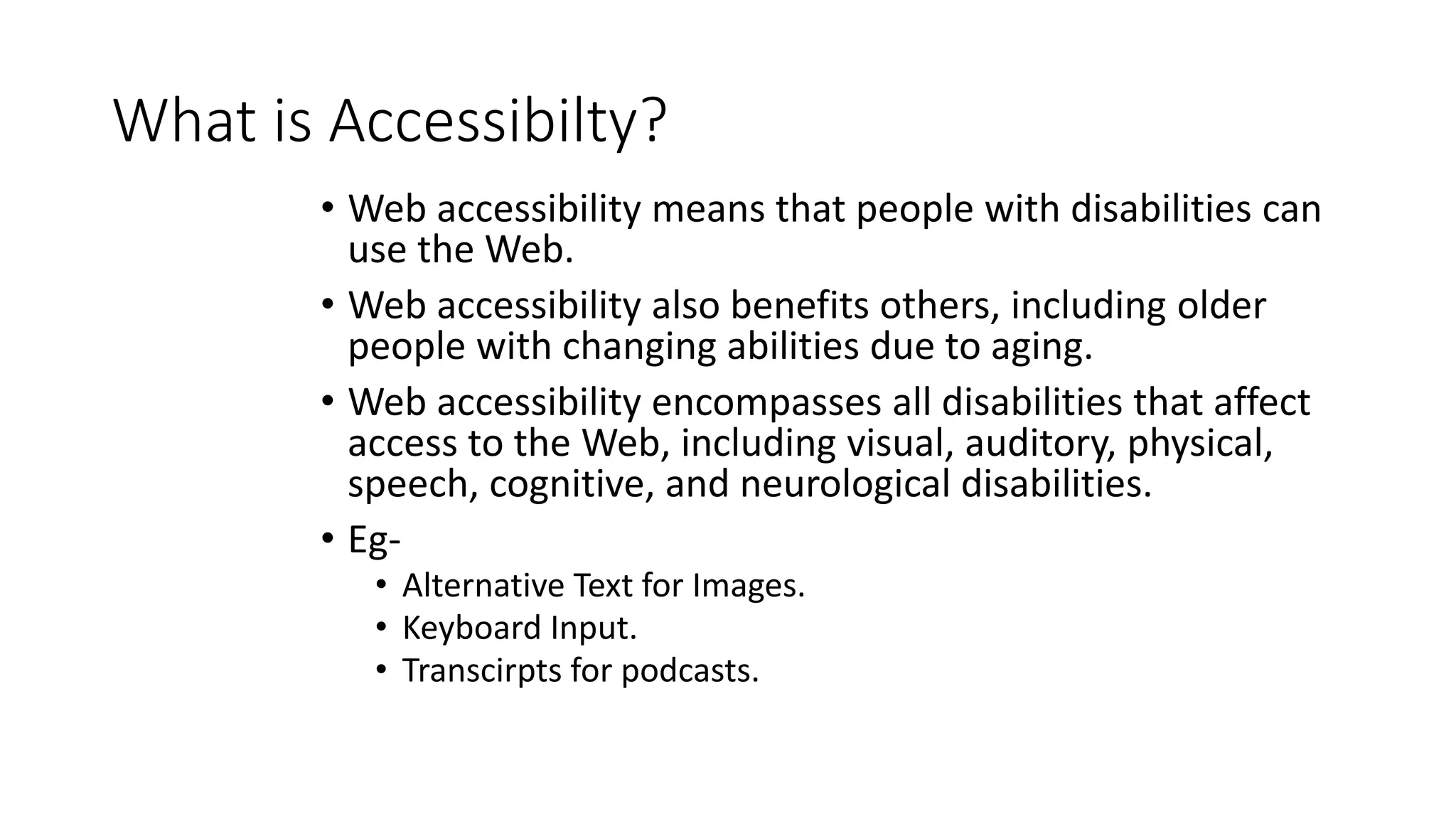 What is Accessibilty?
• Web accessibility means that people with disabilities can
use the Web.
• Web accessibility also benefits others, including older
people with changing abilities due to aging.
• Web accessibility encompasses all disabilities that affect
access to the Web, including visual, auditory, physical,
speech, cognitive, and neurological disabilities.
• Eg-
• Alternative Text for Images.
• Keyboard Input.
• Transcirpts for podcasts.
 