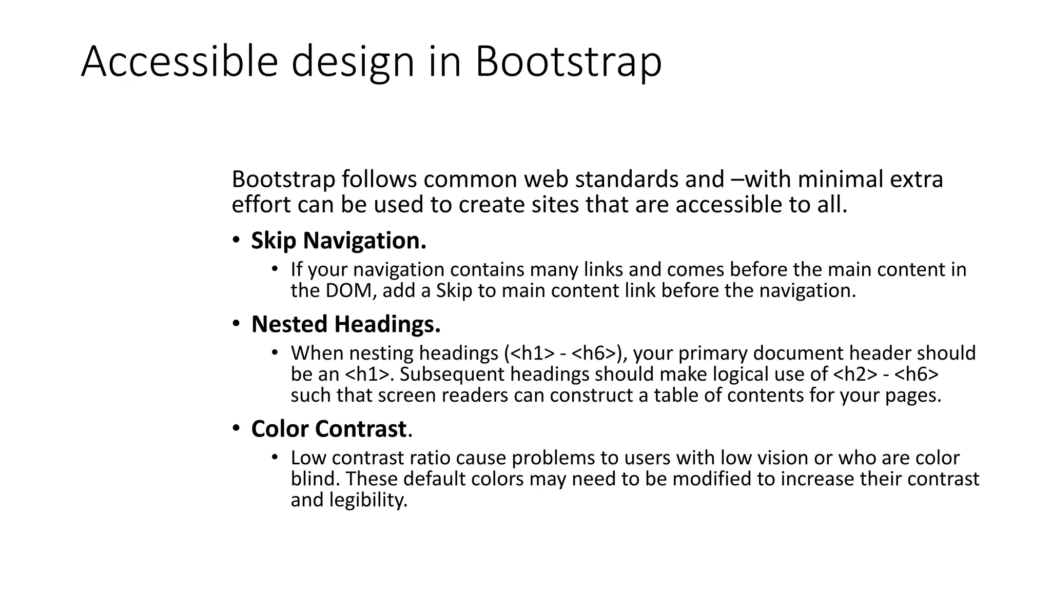 Accessible design in Bootstrap
Bootstrap follows common web standards and –with minimal extra
effort can be used to create sites that are accessible to all.
• Skip Navigation.
• If your navigation contains many links and comes before the main content in
the DOM, add a Skip to main content link before the navigation.
• Nested Headings.
• When nesting headings (<h1> - <h6>), your primary document header should
be an <h1>. Subsequent headings should make logical use of <h2> - <h6>
such that screen readers can construct a table of contents for your pages.
• Color Contrast.
• Low contrast ratio cause problems to users with low vision or who are color
blind. These default colors may need to be modified to increase their contrast
and legibility.
 