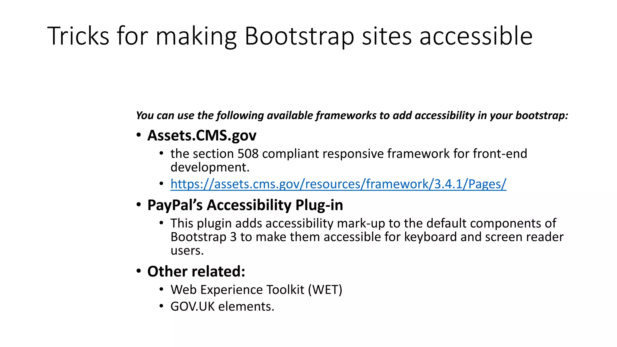 Tricks for making Bootstrap sites accessible
You can use the following available frameworks to add accessibility in your bootstrap:
• Assets.CMS.gov
• the section 508 compliant responsive framework for front-end
development.
• https://assets.cms.gov/resources/framework/3.4.1/Pages/
• PayPal’s Accessibility Plug-in
• This plugin adds accessibility mark-up to the default components of
Bootstrap 3 to make them accessible for keyboard and screen reader
users.
• Other related:
• Web Experience Toolkit (WET)
• GOV.UK elements.
 