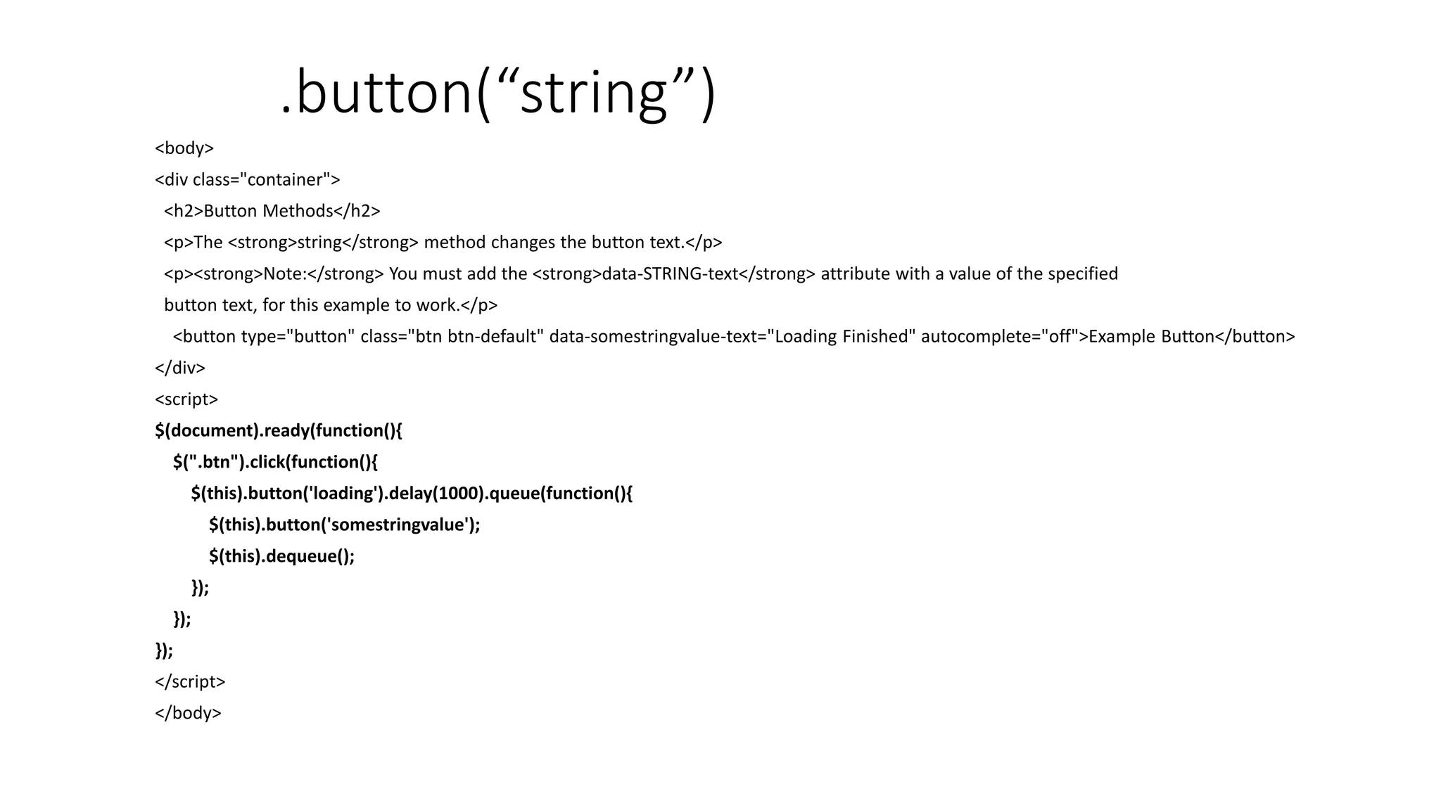.button(“string”)
<body>
<div class="container">
<h2>Button Methods</h2>
<p>The <strong>string</strong> method changes the button text.</p>
<p><strong>Note:</strong> You must add the <strong>data-STRING-text</strong> attribute with a value of the specified
button text, for this example to work.</p>
<button type="button" class="btn btn-default" data-somestringvalue-text="Loading Finished" autocomplete="off">Example Button</button>
</div>
<script>
$(document).ready(function(){
$(".btn").click(function(){
$(this).button('loading').delay(1000).queue(function(){
$(this).button('somestringvalue');
$(this).dequeue();
});
});
});
</script>
</body>
 