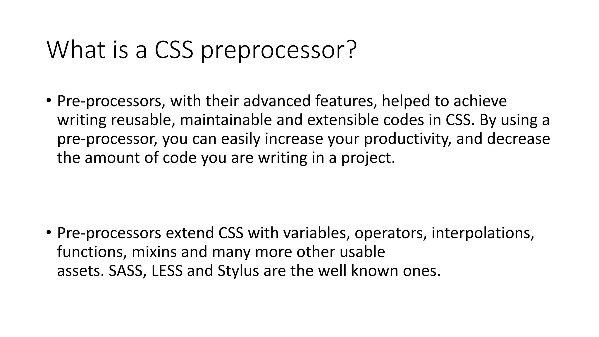What is a CSS preprocessor?
• Pre-processors, with their advanced features, helped to achieve
writing reusable, maintainable and extensible codes in CSS. By using a
pre-processor, you can easily increase your productivity, and decrease
the amount of code you are writing in a project.
• Pre-processors extend CSS with variables, operators, interpolations,
functions, mixins and many more other usable
assets. SASS, LESS and Stylus are the well known ones.
 
