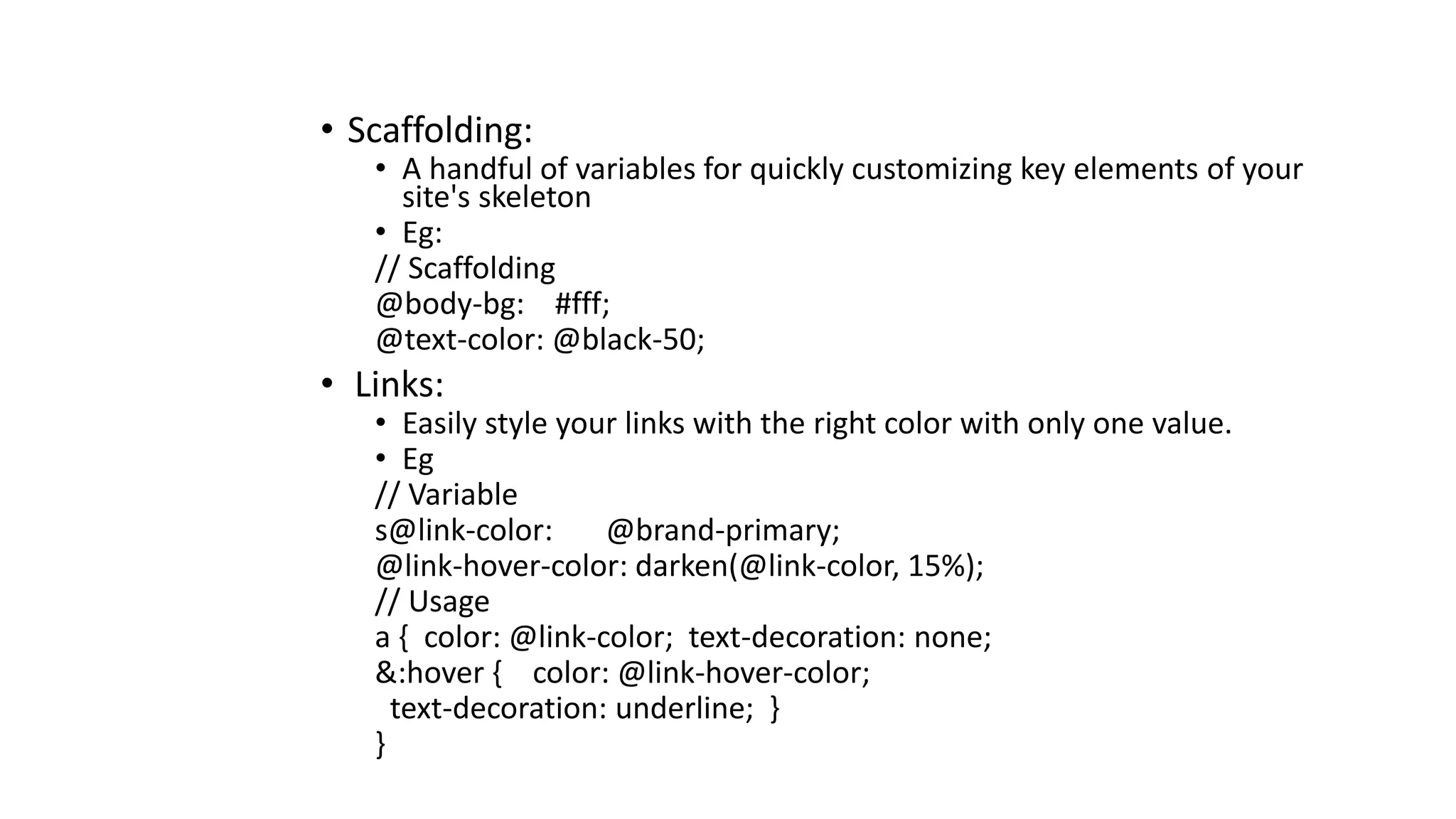 • Scaffolding:
• A handful of variables for quickly customizing key elements of your
site's skeleton
• Eg:
// Scaffolding
@body-bg: #fff;
@text-color: @black-50;
• Links:
• Easily style your links with the right color with only one value.
• Eg
// Variable
s@link-color: @brand-primary;
@link-hover-color: darken(@link-color, 15%);
// Usage
a { color: @link-color; text-decoration: none;
&:hover { color: @link-hover-color;
text-decoration: underline; }
}
 