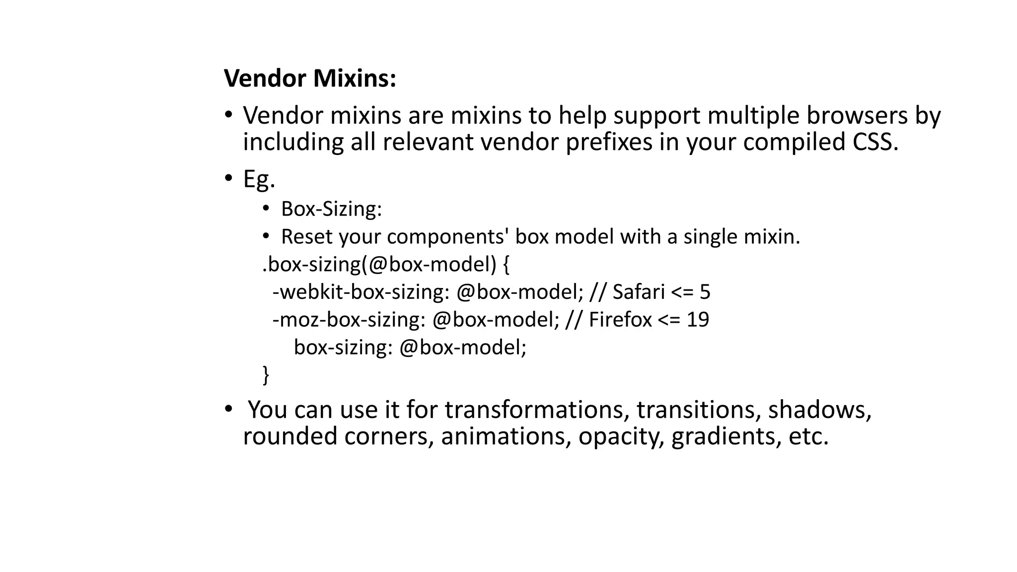 Vendor Mixins:
• Vendor mixins are mixins to help support multiple browsers by
including all relevant vendor prefixes in your compiled CSS.
• Eg.
• Box-Sizing:
• Reset your components' box model with a single mixin.
.box-sizing(@box-model) {
-webkit-box-sizing: @box-model; // Safari <= 5
-moz-box-sizing: @box-model; // Firefox <= 19
box-sizing: @box-model;
}
• You can use it for transformations, transitions, shadows,
rounded corners, animations, opacity, gradients, etc.
 