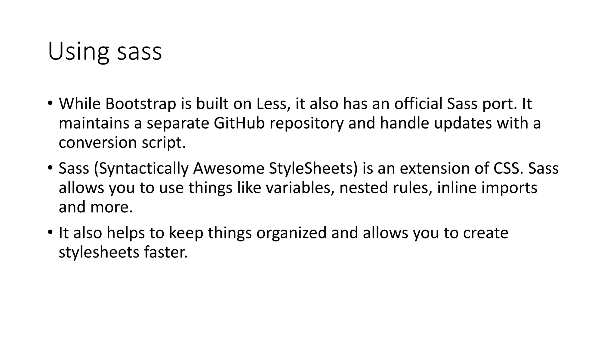 Using sass
• While Bootstrap is built on Less, it also has an official Sass port. It
maintains a separate GitHub repository and handle updates with a
conversion script.
• Sass (Syntactically Awesome StyleSheets) is an extension of CSS. Sass
allows you to use things like variables, nested rules, inline imports
and more.
• It also helps to keep things organized and allows you to create
stylesheets faster.
 