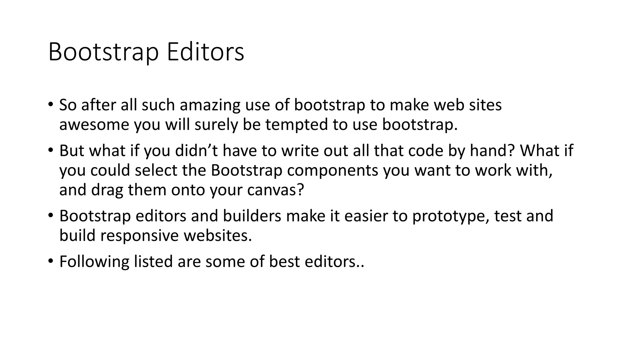 Bootstrap Editors
• So after all such amazing use of bootstrap to make web sites
awesome you will surely be tempted to use bootstrap.
• But what if you didn’t have to write out all that code by hand? What if
you could select the Bootstrap components you want to work with,
and drag them onto your canvas?
• Bootstrap editors and builders make it easier to prototype, test and
build responsive websites.
• Following listed are some of best editors..
 