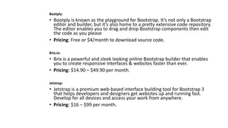 Bootply:
• Bootply is known as the playground for Bootstrap. It’s not only a Bootstrap
editor and builder, but it’s also home to a pretty extensive code repository.
The editor enables you to drag and drop Bootstrap components then edit
the code as you please
• Pricing: Free or $4/month to download source code.
Brix.io:
• Brix is a powerful and sleek looking online Bootstrap builder that enables
you to create responsive interfaces & websites faster than ever.
• Pricing: $14.90 – $49.90 per month.
Jetstrap:
• Jetstrap is a premium web-based interface building tool for Bootstrap 3
that helps developers and designers get websites up and running fast.
Develop for all devices and access your work from anywhere.
• Pricing: $16 – $99 per month.
 
