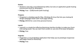 Divshot:
• Divshot is not only a visual Bootstrap editor, but also an application-grade hosting
environment built for developers.
• Pricing: Free – $100/month (with hosting).
Pinegrow:
• Pinegrow is a desktop app for Mac, Windows & Linux that lets you mockup &
design webpages faster with multi-page editing,.
• Pricing: $49.95 for a one-time personal license.
LayouIt:
• LayoutIt is a simple but effective Bootstrap interface builder to make your front-
end coding easier. You can start from scratch or use one of the base templates.
• Pricing: Free
Pingendo:
• Pingendo is a visual desktop application that helps you to prototype responsive
web pages based on Bootstrap.
• Pricing: Free
 