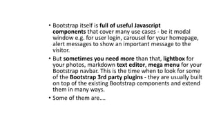 • Bootstrap itself is full of useful Javascript
components that cover many use cases - be it modal
window e.g. for user login, carousel for your homepage,
alert messages to show an important message to the
visitor.
• But sometimes you need more than that, lightbox for
your photos, markdown text editor, mega menu for your
Bootstrap navbar. This is the time when to look for some
of the Bootstrap 3rd party plugins - they are usually built
on top of the existing Bootstrap components and extend
them in many ways.
• Some of them are….
 