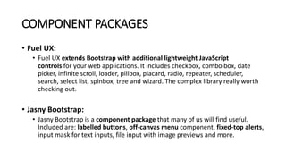 COMPONENT PACKAGES
• Fuel UX:
• Fuel UX extends Bootstrap with additional lightweight JavaScript
controls for your web applications. It includes checkbox, combo box, date
picker, infinite scroll, loader, pillbox, placard, radio, repeater, scheduler,
search, select list, spinbox, tree and wizard. The complex library really worth
checking out.
• Jasny Bootstrap:
• Jasny Bootstrap is a component package that many of us will find useful.
Included are: labelled buttons, off-canvas menu component, fixed-top alerts,
input mask for text inputs, file input with image previews and more.
 