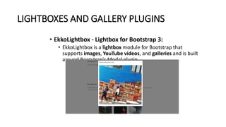 LIGHTBOXES AND GALLERY PLUGINS
• EkkoLightbox - Lightbox for Bootstrap 3:
• EkkoLightbox is a lightbox module for Bootstrap that
supports images, YouTube videos, and galleries and is built
around Bootstrap's Modal plugin.
 