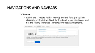 NAVIGATIONS AND NAVBARS
• Yamm:
• It uses the standard navbar markup and the fluid grid system
classes from Bootstrap. Work for fixed and responsive layout and
has the facility to include (almost) any Bootstrap elements.
 