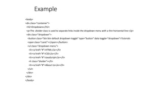 Example
<body>
<div class="container">
<h2>Dropdowns</h2>
<p>The .divider class is used to separate links inside the dropdown menu with a thin horizontal line:</p>
<div class="dropdown">
<button class="btn btn-default dropdown-toggle" type="button" data-toggle="dropdown">Tutorials
<span class="caret"></span></button>
<ul class="dropdown-menu">
<li><a href="#">HTML</a></li>
<li><a href="#">CSS</a></li>
<li><a href="#">JavaScript</a></li>
<li class="divider"></li>
<li><a href="#">About Us</a></li>
</ul>
</div>
</div>
</body>
 