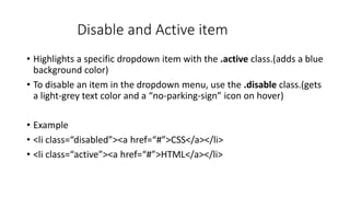 Disable and Active item
• Highlights a specific dropdown item with the .active class.(adds a blue
background color)
• To disable an item in the dropdown menu, use the .disable class.(gets
a light-grey text color and a “no-parking-sign” icon on hover)
• Example
• <li class=“disabled”><a href=“#”>CSS</a></li>
• <li class=“active”><a href=“#”>HTML</a></li>
 