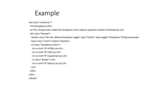 Example
<div class="container">
<h2>Dropdowns</h2>
<p>The .dropup class makes the dropdown menu expand upwards instead of downwards:</p>
<div class="dropup">
<button class="btn btn-default dropdown-toggle" type="button" data-toggle="dropdown">Dropup Example
<span class="caret"></span></button>
<ul class="dropdown-menu">
<li><a href="#">HTML</a></li>
<li><a href="#">CSS</a></li>
<li><a href="#">JavaScript</a></li>
<li class="divider"></li>
<li><a href="#">About Us</a></li>
</ul>
</div>
</div>
</body>
 