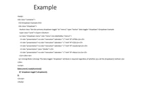 Example
<body>
<div class="container">
<h2>Dropdown Example</h2>
<div class="dropdown">
<button class="btn btn-primary dropdown-toggle" id="menu1" type="button" data-toggle="dropdown">Dropdown Example
<span class="caret"></span></button>
<ul class="dropdown-menu" role="menu" aria-labelledby="menu1">
<li role="presentation"><a role="menuitem" tabindex="-1" href="#">HTML</a></li>
<li role="presentation"><a role="menuitem" tabindex="-1" href="#">CSS</a></li>
<li role="presentation"><a role="menuitem" tabindex="-1" href="#">JavaScript</a></li>
<li role="presentation" class="divider"></li>
<li role="presentation"><a role="menuitem" tabindex="-1" href="#">About Us</a></li>
</ul></div><br>
<p><strong>Note:</strong> The data-toggle="dropdown" attribute is required regardless of whether you call the dropdown() method.</p>
</div>
<script>
$(document).ready(function(){
$(".dropdown-toggle").dropdown();
});
</script>
</body>
 