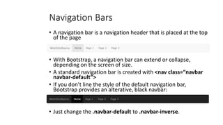 Navigation Bars
• A navigation bar is a navigation header that is placed at the top
of the page
• With Bootstrap, a navigation bar can extend or collapse,
depending on the screen of size.
• A standard navigation bar is created with <nav class=“navbar
navbar-default”>
• If you don’t line the style of the default navigation bar,
Bootstrap provides an alterative, black navbar:
• Just change the .navbar-default to .navbar-inverse.
 