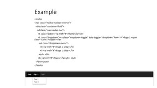 Example
<body>
<nav class="navbar navbar-inverse">
<div class="container-fluid">
<ul class="nav navbar-nav">
<li class="active"><a href="#">Home</a></li>
<li class="dropdown"><a class="dropdown-toggle" data-toggle="dropdown" href="#">Page 1 <span
class="caret"></span></a>
<ul class="dropdown-menu">
<li><a href="#">Page 1-1</a></li>
<li><a href="#">Page 1-2</a></li>
</ul> </li>
<li><a href="#">Page 2</a></li> </ul>
</div></nav>
</body>
 