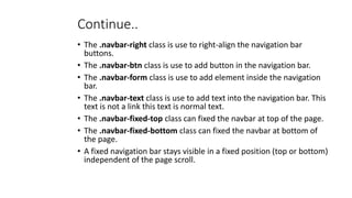 Continue..
• The .navbar-right class is use to right-align the navigation bar
buttons.
• The .navbar-btn class is use to add button in the navigation bar.
• The .navbar-form class is use to add element inside the navigation
bar.
• The .navbar-text class is use to add text into the navigation bar. This
text is not a link this text is normal text.
• The .navbar-fixed-top class can fixed the navbar at top of the page.
• The .navbar-fixed-bottom class can fixed the navbar at bottom of
the page.
• A fixed navigation bar stays visible in a fixed position (top or bottom)
independent of the page scroll.
 