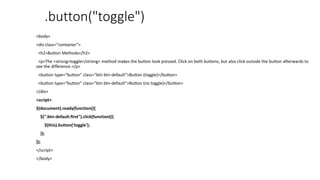 .button("toggle")
<body>
<div class="container">
<h2>Button Methods</h2>
<p>The <strong>toggle</strong> method makes the button look pressed. Click on both buttons, but also click outside the button afterwards to
see the difference.</p>
<button type="button" class="btn btn-default">Button (toggle)</button>
<button type="button" class="btn btn-default">Button (no toggle)</button>
</div>
<script>
$(document).ready(function(){
$(".btn-default:first").click(function(){
$(this).button('toggle');
});
});
</script>
</body>
 