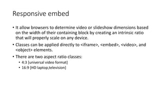 Responsive embed
• It allow browsers to determine video or slideshow dimensions based
on the width of their containing block by creating an intrinsic ratio
that will properly scale on any device.
• Classes can be applied directly to <iframe>, <embed>, <video>, and
<object> elements.
• There are two aspect ratio classes:
• 4:3 [universal video format]
• 16:9 [HD laptop,television]
 