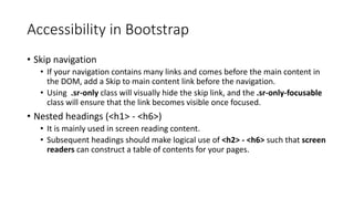 Accessibility in Bootstrap
• Skip navigation
• If your navigation contains many links and comes before the main content in
the DOM, add a Skip to main content link before the navigation.
• Using .sr-only class will visually hide the skip link, and the .sr-only-focusable
class will ensure that the link becomes visible once focused.
• Nested headings (<h1> - <h6>)
• It is mainly used in screen reading content.
• Subsequent headings should make logical use of <h2> - <h6> such that screen
readers can construct a table of contents for your pages.
 