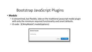Bootstrap JavaScript Plugins
• Modals
• A streamlined, but flexible, take on the traditional javascript modal plugin
with only the minimum required functionality and smart defaults.
• JS code : $('#myModal').modal(options)
 