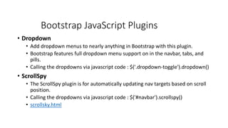 Bootstrap JavaScript Plugins
• Dropdown
• Add dropdown menus to nearly anything in Bootstrap with this plugin.
• Bootstrap features full dropdown menu support on in the navbar, tabs, and
pills.
• Calling the dropdowns via javascript code : $('.dropdown-toggle').dropdown()
• ScrollSpy
• The ScrollSpy plugin is for automatically updating nav targets based on scroll
position.
• Calling the dropdowns via javascript code : $('#navbar').scrollspy()
• scrollsky.html
 