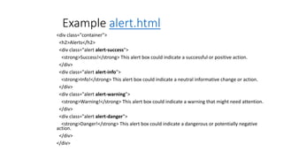 Example alert.html
<div class="container">
<h2>Alerts</h2>
<div class="alert alert-success">
<strong>Success!</strong> This alert box could indicate a successful or positive action.
</div>
<div class="alert alert-info">
<strong>Info!</strong> This alert box could indicate a neutral informative change or action.
</div>
<div class="alert alert-warning">
<strong>Warning!</strong> This alert box could indicate a warning that might need attention.
</div>
<div class="alert alert-danger">
<strong>Danger!</strong> This alert box could indicate a dangerous or potentially negative
action.
</div>
</div>
 