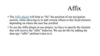 Affix
• The Affix plugin will help us “fix” the position of our navigation
section, while allowing us to add vertical offsets to this fixed element,
depending on where the user has scrolled.
• To use the Affix plugin in our project, we have to specify the element
that will receive the “affix” behavior. We can do this by adding the
data-spy="affix" attribute/value to it.
 