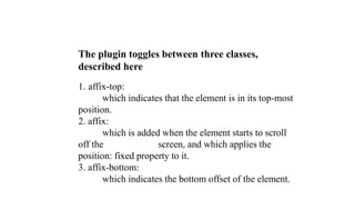 The plugin toggles between three classes,
described here
1. affix-top:
which indicates that the element is in its top-most
position.
2. affix:
which is added when the element starts to scroll
off the screen, and which applies the
position: fixed property to it.
3. affix-bottom:
which indicates the bottom offset of the element.
 