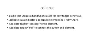 collapse
• plugin that utilizes a handful of classes for easy toggle behaviour.
• .collapse class indicates a collapsible element(eg : <div>,<p>).
• Add data-toggle="collapse“ to the element.
• Add data-target="#id“ to connect the button and element.
 