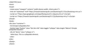 <!DOCTYPE html>
<html>
<head>
<meta name="viewport" content="width=device-width, initial-scale=1">
<link rel="stylesheet" href="https://maxcdn.bootstrapcdn.com/bootstrap/3.3.7/css/bootstrap.min.css">
<script src="https://ajax.googleapis.com/ajax/libs/jquery/3.1.1/jquery.min.js"></script>
<script src="https://maxcdn.bootstrapcdn.com/bootstrap/3.3.7/js/bootstrap.min.js"></script>
</head>
<body>
<div class="container">
<h2>Simple Collapsible</h2>
<button type="button" class="btn btn-info" data-toggle="collapse" data-target="#demo">Simple
collapsible</button>
<div id="demo" class="collapse in">
Hello Guys. This is a collapsible element.
</div>
</div>
</body>
</html>
 