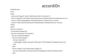 accordi0n
<!DOCTYPE html>
<html>
<head>
<meta name="viewport" content="width=device-width, initial-scale=1">
<link rel="stylesheet" href="https://maxcdn.bootstrapcdn.com/bootstrap/3.3.7/css/bootstrap.min.css">
<script src="https://ajax.googleapis.com/ajax/libs/jquery/3.1.1/jquery.min.js"></script>
<script src="https://maxcdn.bootstrapcdn.com/bootstrap/3.3.7/js/bootstrap.min.js"></script>
</head>
<body>
<div class="container">
<h2>Accordion Example</h2>
<div class="panel-group" id="accordion">
<div class="panel panel-default">
<div class="panel-heading">
<h4 class="panel-title">
<a data-toggle="collapse" data-parent="#accordion" href="#collapse1">Collapsible Group 1</a>
</h4>
</div>
<div id="collapse1" class="panel-collapse collapse in">
<div class="panel-body">K.J.Somaiya Institute of Management Studies and Research.</div>
</div>
 