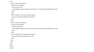 </div>
<div class="panel panel-default">
<div class="panel-heading">
<h4 class="panel-title">
<a data-toggle="collapse" data-parent="#accordion" href="#collapse2">Collapsible Group 2</a>
</h4>
</div>
<div id="collapse2" class="panel-collapse collapse">
<div class="panel-body">MCA department</div>
</div>
</div>
<div class="panel panel-default">
<div class="panel-heading">
<h4 class="panel-title">
<a data-toggle="collapse" data-parent="#accordion" href="#collapse3">Collapsible Group 3</a>
</h4>
</div>
<div id="collapse3" class="panel-collapse collapse">
<div class="panel-body">Advanced Java.</div>
</div>
</div>
</div>
</div>
</body>
</html>
 