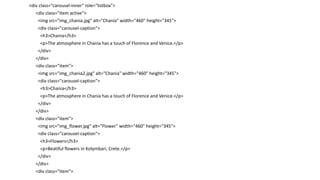 <div class="carousel-inner" role="listbox">
<div class="item active">
<img src="img_chania.jpg" alt="Chania" width="460" height="345">
<div class="carousel-caption">
<h3>Chania</h3>
<p>The atmosphere in Chania has a touch of Florence and Venice.</p>
</div>
</div>
<div class="item">
<img src="img_chania2.jpg" alt="Chania" width="460" height="345">
<div class="carousel-caption">
<h3>Chania</h3>
<p>The atmosphere in Chania has a touch of Florence and Venice.</p>
</div>
</div>
<div class="item">
<img src="img_flower.jpg" alt="Flower" width="460" height="345">
<div class="carousel-caption">
<h3>Flowers</h3>
<p>Beatiful flowers in Kolymbari, Crete.</p>
</div>
</div>
<div class="item">
 