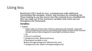 Using less
Bootstrap's CSS is built on Less, a preprocessor with additional
functionality like variables, mixins, and functions for compiling CSS.
Those looking to use the source Less files instead of our compiled CSS
files can make use of the numerous variables and mixins we use
throughout the framework.
Variables:
• Colors:
• Easily make use of two color schemes: grayscale and semantic. Grayscale
colors provide quick access to commonly used shades of black while semantic
include various colors assigned to meaningful contextual values.
• Eg:
// Use as-is.masthead
{ background-color: @brand-primary;}
// Reassigned variables in Less
@alert-message-background: @brand-info;.alert
{ background-color: @alert-message-background;}
 