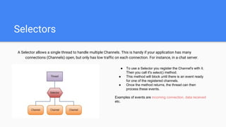 Selectors
A Selector allows a single thread to handle multiple Channels. This is handy if your application has many
connections (Channels) open, but only has low traffic on each connection. For instance, in a chat server.
● To use a Selector you register the Channel's with it.
Then you call it's select() method.
● This method will block until there is an event ready
for one of the registered channels.
● Once the method returns, the thread can then
process these events.
Examples of events are incoming connection, data received
etc.
 
