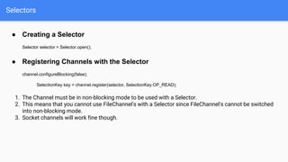 Selectors
● Creating a Selector
Selector selector = Selector.open();
● Registering Channels with the Selector
channel.configureBlocking(false);
SelectionKey key = channel.register(selector, SelectionKey.OP_READ);
1. The Channel must be in non-blocking mode to be used with a Selector.
2. This means that you cannot use FileChannel's with a Selector since FileChannel's cannot be switched
into non-blocking mode.
3. Socket channels will work fine though.
 