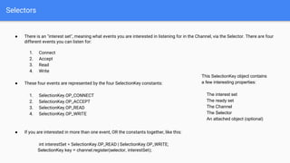 Selectors
● There is an "interest set", meaning what events you are interested in listening for in the Channel, via the Selector. There are four
different events you can listen for:
1. Connect
2. Accept
3. Read
4. Write
● These four events are represented by the four SelectionKey constants:
1. SelectionKey.OP_CONNECT
2. SelectionKey.OP_ACCEPT
3. SelectionKey.OP_READ
4. SelectionKey.OP_WRITE
● If you are interested in more than one event, OR the constants together, like this:
int interestSet = SelectionKey.OP_READ | SelectionKey.OP_WRITE;
SelectionKey key = channel.register(selector, interestSet);
This SelectionKey object contains
a few interesting properties:
The interest set
The ready set
The Channel
The Selector
An attached object (optional)
 