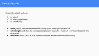 Select Methods
Here are the select() methods:
1. int select()
2. int select(long timeout)
3. int selectNow()
● select() blocks until at least one channel is ready for the events you registered for.
● select(long timeout) does the same as select() except it blocks for a maximum of timeoutmilliseconds (the
parameter).
● selectNow() doesn't block at all. It returns immediately with whatever channels are ready.
 