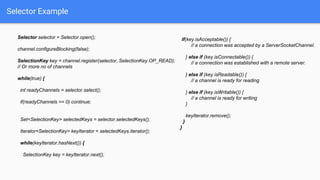 Selector Example
Selector selector = Selector.open();
channel.configureBlocking(false);
SelectionKey key = channel.register(selector, SelectionKey.OP_READ);
// Or more no of channels
while(true) {
int readyChannels = selector.select();
if(readyChannels == 0) continue;
Set<SelectionKey> selectedKeys = selector.selectedKeys();
Iterator<SelectionKey> keyIterator = selectedKeys.iterator();
while(keyIterator.hasNext()) {
SelectionKey key = keyIterator.next();
if(key.isAcceptable()) {
// a connection was accepted by a ServerSocketChannel.
} else if (key.isConnectable()) {
// a connection was established with a remote server.
} else if (key.isReadable()) {
// a channel is ready for reading
} else if (key.isWritable()) {
// a channel is ready for writing
}
keyIterator.remove();
}
}
 
