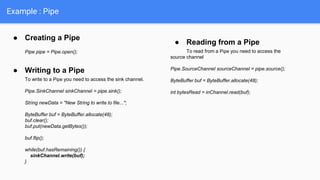 ● Creating a Pipe
Pipe pipe = Pipe.open();
● Writing to a Pipe
To write to a Pipe you need to access the sink channel.
Pipe.SinkChannel sinkChannel = pipe.sink();
String newData = "New String to write to file...";
ByteBuffer buf = ByteBuffer.allocate(48);
buf.clear();
buf.put(newData.getBytes());
buf.flip();
while(buf.hasRemaining()) {
sinkChannel.write(buf);
}
● Reading from a Pipe
To read from a Pipe you need to access the
source channel
Pipe.SourceChannel sourceChannel = pipe.source();
ByteBuffer buf = ByteBuffer.allocate(48);
int bytesRead = inChannel.read(buf);
Example : Pipe
 