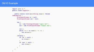 Old IO Example
import java.io.*;
public class CopyFile {
public static void main(String args[]) throws
IOException {
FileInputStream in = null;
FileOutputStream out = null;
try {
in = new FileInputStream("input.txt");
out = new FileOutputStream("output.txt");
int c;
while ((c = in.read()) != -1) {
out.write(c);
}
}finally {
if (in != null) {
in.close();
}
if (out != null) {
out.close();
}
}
}
}
 