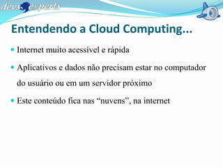 Entendendo a Cloud Computing...
 Internet muito acessível e rápida

 Aplicativos e dados não precisam estar no computador
 do usuário ou em um servidor próximo

 Este conteúdo fica nas “nuvens”, na internet
 