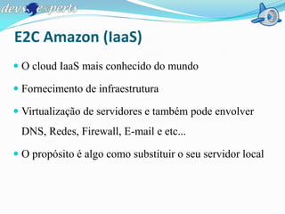E2C Amazon (IaaS)
 O cloud IaaS mais conhecido do mundo

 Fornecimento de infraestrutura

 Virtualização de servidores e também pode envolver
 DNS, Redes, Firewall, E-mail e etc...

 O propósito é algo como substituir o seu servidor local
 